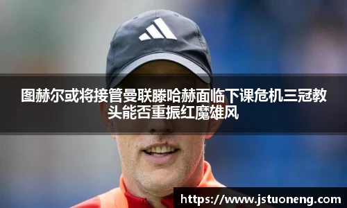 图赫尔或将接管曼联滕哈赫面临下课危机三冠教头能否重振红魔雄风